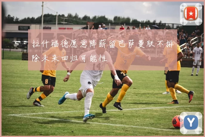 拉什福德愿意降薪留巴萨曼联不排除未来回归可能性