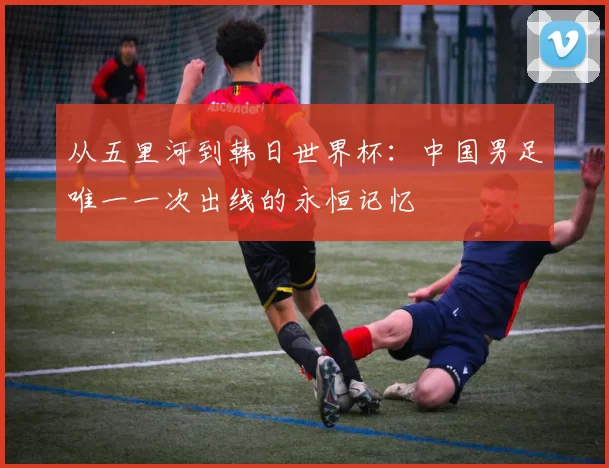 从五里河到韩日世界杯:中国男足唯一一次出线的永恒记忆