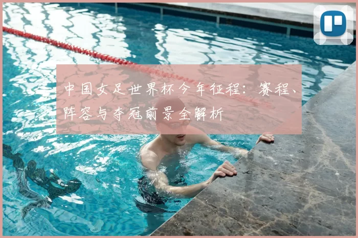 中国女足世界杯今年征程:赛程、阵容与夺冠前景全解析