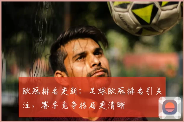 欧冠排名更新:足球欧冠排名引关注,赛季竞争格局更清晰