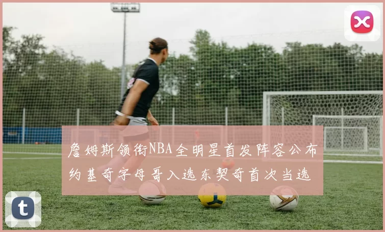 詹姆斯领衔NBA全明星首发阵容公布约基奇字母哥入选东契奇首次当选