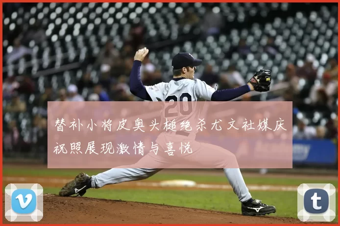 替补小将皮奥头槌绝杀尤文社媒庆祝照展现激情与喜悦