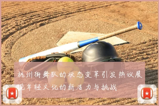 杭州街舞队的状态变革引发热议展现年轻文化的新活力与挑战