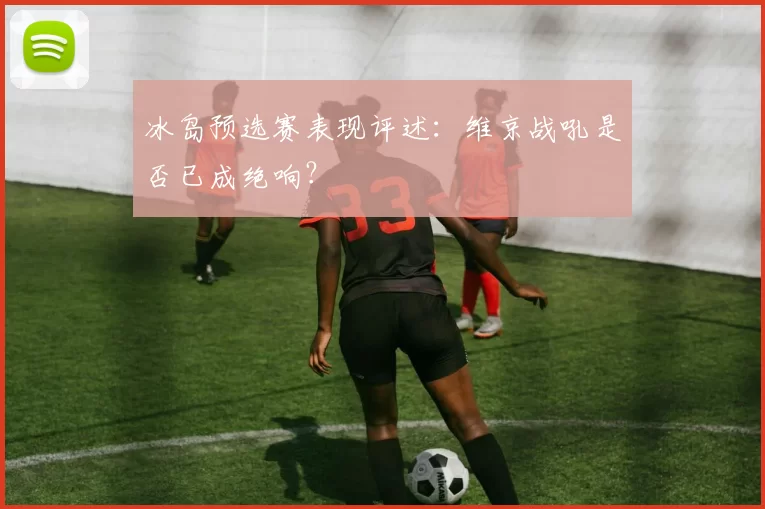 冰岛预选赛表现评述:维京战吼是否已成绝响?