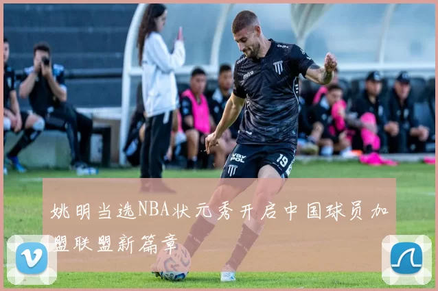 姚明当选NBA状元秀开启中国球员加盟联盟新篇章