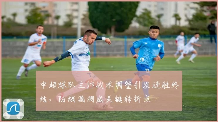 中超球队主帅战术调整引发连胜终结，防线漏洞成关键转折点