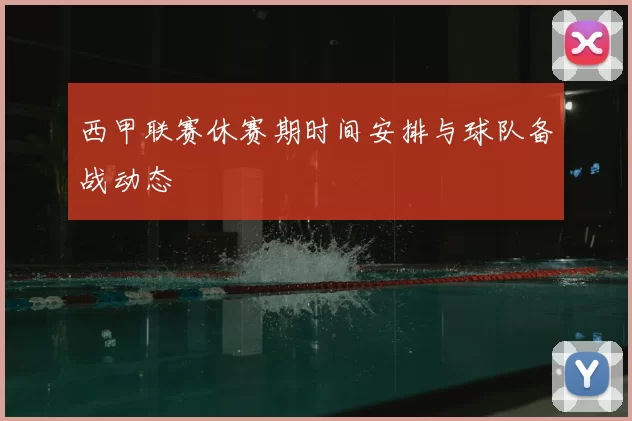 西甲联赛休赛期时间安排与球队备战动态
