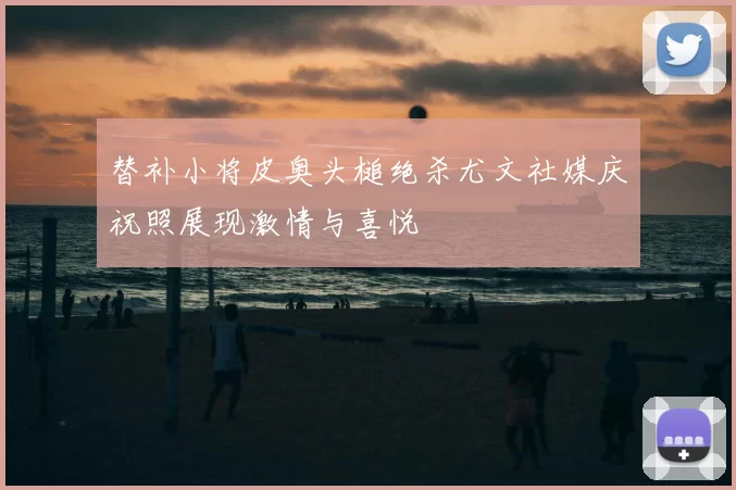 替补小将皮奥头槌绝杀尤文社媒庆祝照展现激情与喜悦