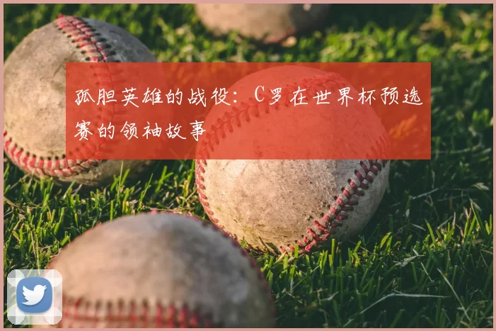 孤胆英雄的战役:C罗在世界杯预选赛的领袖故事